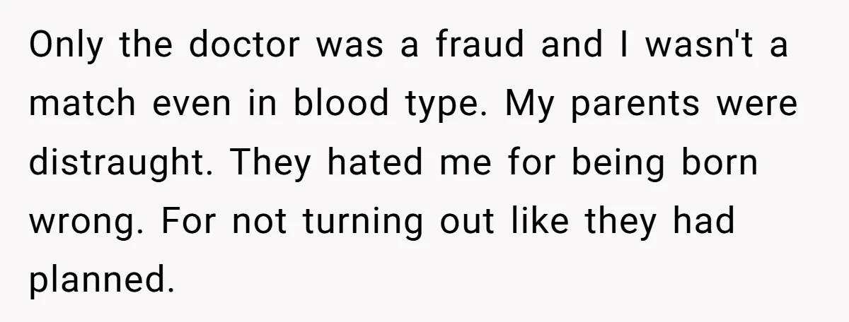 Only the doctor was a fraud and I wasn't a match even in blood type. My parents were distraught. They hated me for being born wrong. For not turning out...