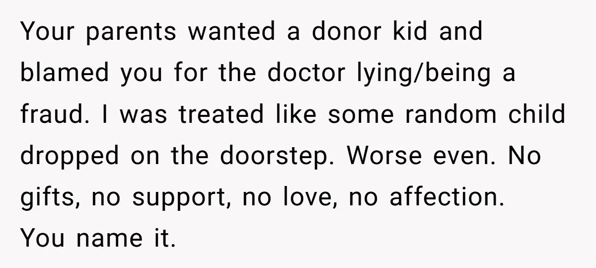 Your parents wanted a donor kid and blamed you for the doctor lying/being a fraud. I was treated like some random child dropped on the doorstep. Worse even. No gifts,...