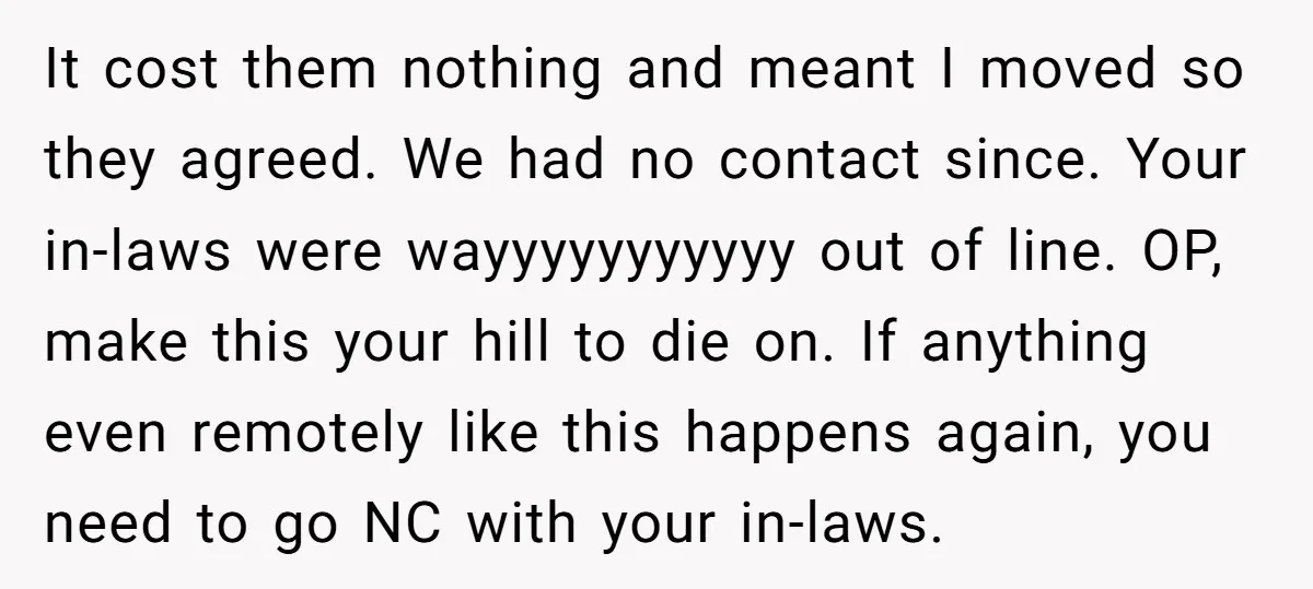 It cost them nothing and meant I moved so they agreed. We had no contact since. Your in-laws were wayyyyyyyyyyy out of line. OP, make this your hill to die...
