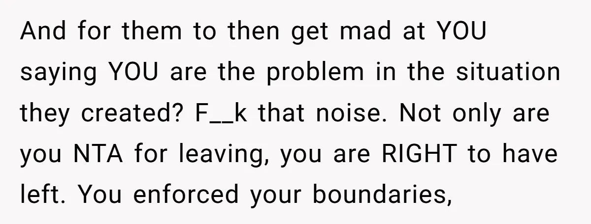 And for them to then get mad at YOU saying YOU are the problem in the situation they created? F__k that noise. Not only are you NTA for leaving, you...