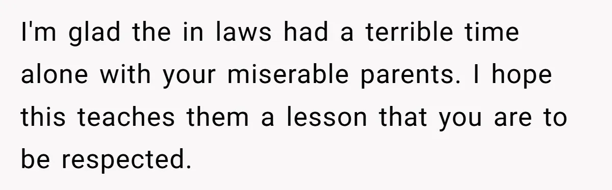 I'm glad the in laws had a terrible time alone with your miserable parents. I hope this teaches them a lesson that you are to be respected.
