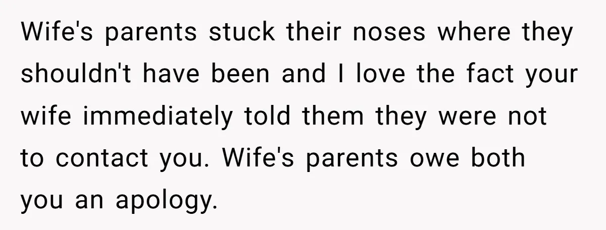 Wife's parents stuck their noses where they shouldn't have been and I love the fact your wife immediately told them they were not to contact you. Wife's parents owe both...