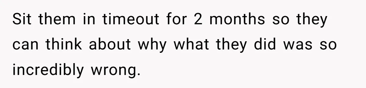 Sit them in timeout for 2 months so they can think about why what they did was so incredibly wrong.
