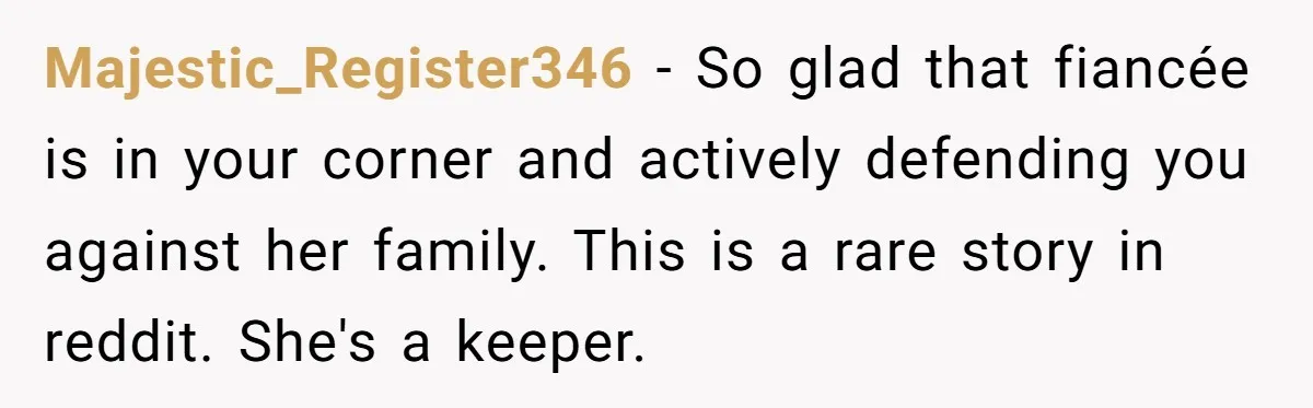 Majestic_Register346 − So glad that fiancée is in your corner and actively defending you against her family. This is a rare story in reddit. She's a keeper.