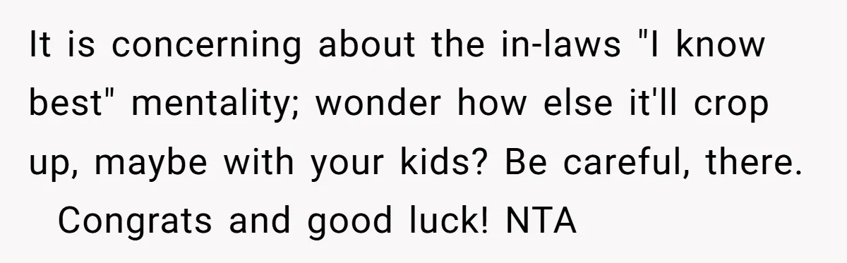 It is concerning about the in-laws "I know best" mentality; wonder how else it'll crop up, maybe with your kids? Be careful, there.   Congrats and good luck! NTA