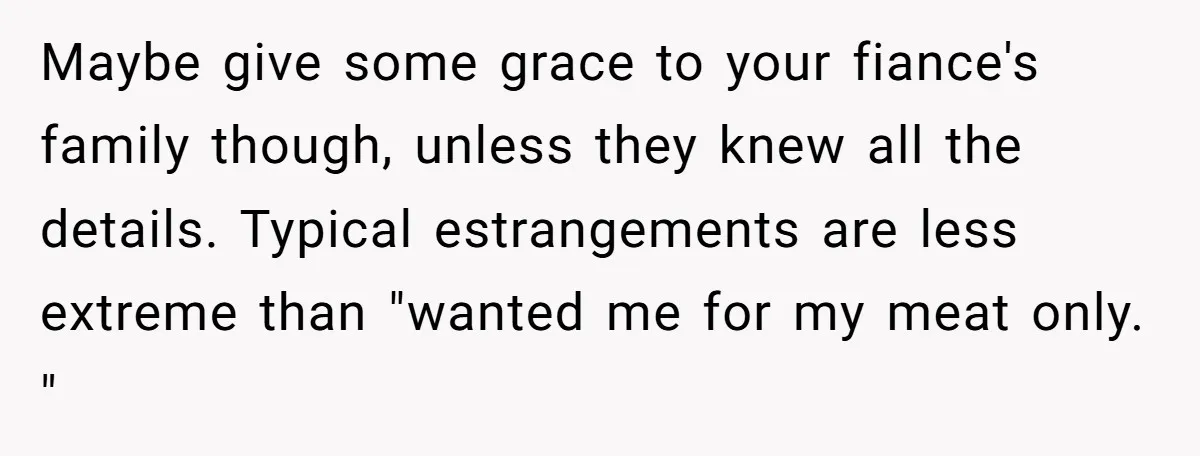 Maybe give some grace to your fiance's family though, unless they knew all the details. Typical estrangements are less extreme than "wanted me for my meat only. "