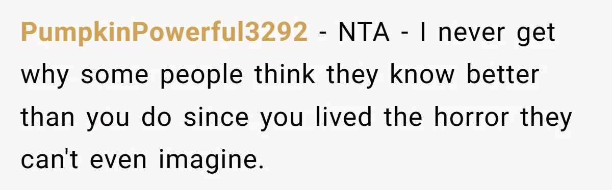 PumpkinPowerful3292 − NTA - I never get why some people think they know better than you do since you lived the horror they can't even imagine.