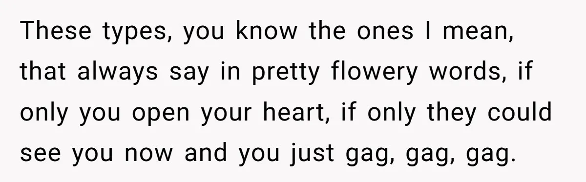These types, you know the ones I mean, that always say in pretty flowery words, if only you open your heart, if only they could see you now and you...