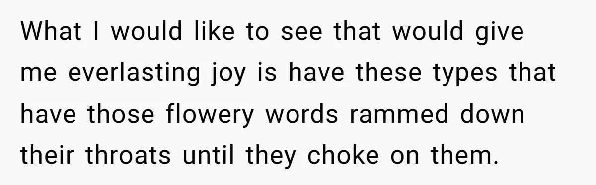 What I would like to see that would give me everlasting joy is have these types that have those flowery words rammed down their throats until they choke on them.