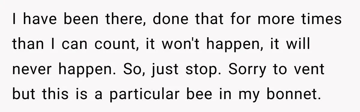 I have been there, done that for more times than I can count, it won't happen, it will never happen. So, just stop. Sorry to vent but this is a...
