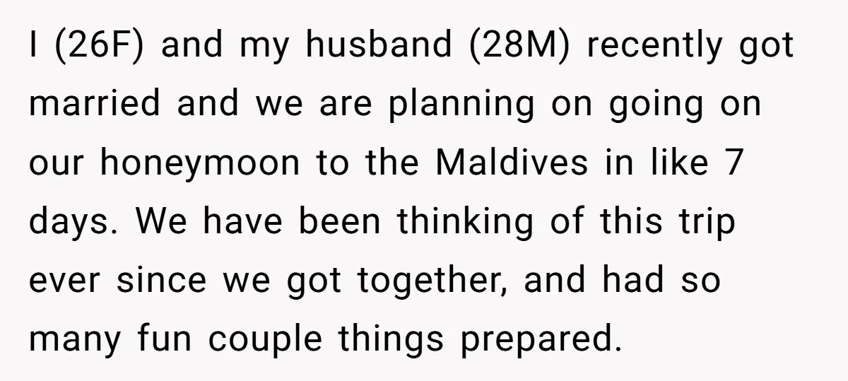 I (26F) and my husband (28M) recently got married and we are planning on going on our honeymoon to the Maldives in like 7 days. We have been thinking of...
