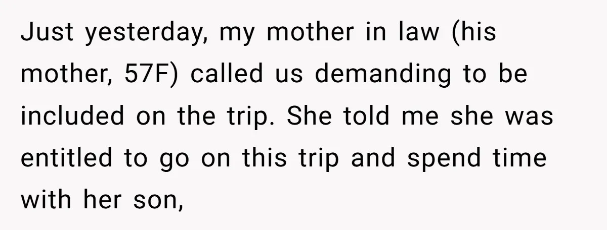 Just yesterday, my mother in law (his mother, 57F) called us demanding to be included on the trip. She told me she was entitled to go on this trip and...