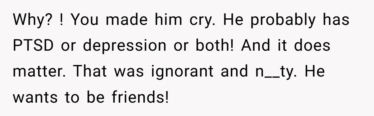 Why? ! You made him cry. He probably has PTSD or depression or both! And it does matter. That was ignorant and n__ty. He wants to be friends!