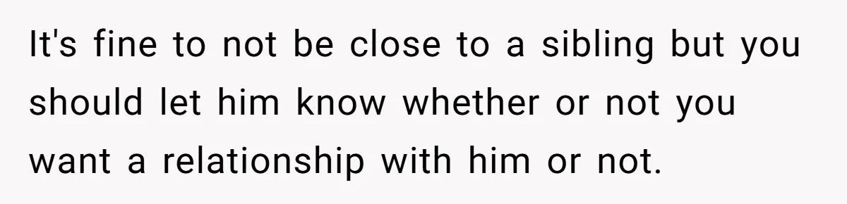 It's fine to not be close to a sibling but you should let him know whether or not you want a relationship with him or not.
