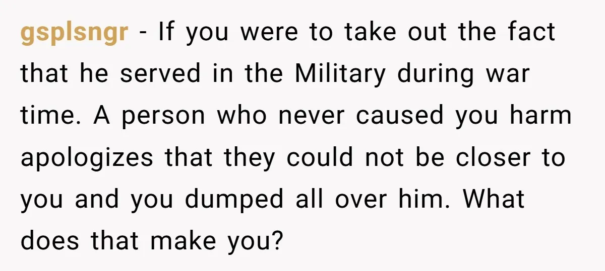 gsplsngr − If you were to take out the fact that he served in the Military during war time. A person who never caused you harm apologizes that they could...