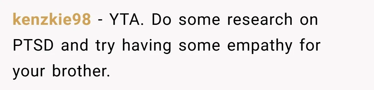 kenzkie98 − YTA. Do some research on PTSD and try having some empathy for your brother.