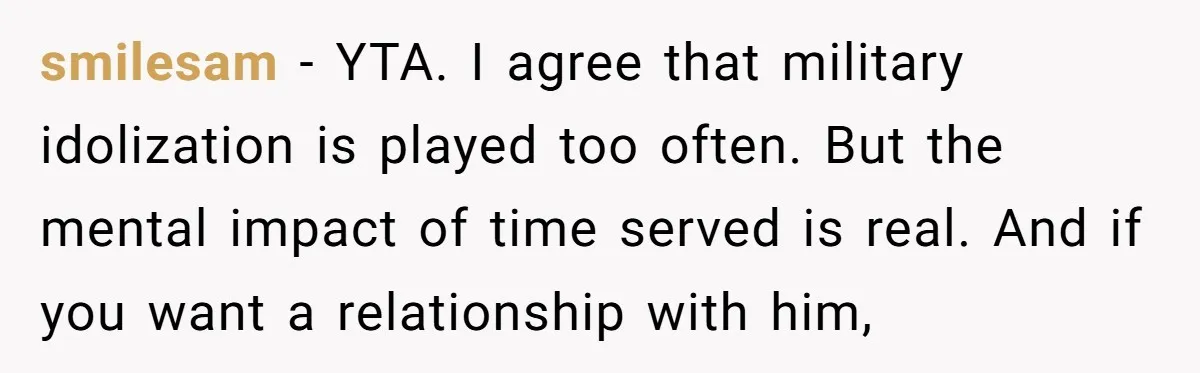 smilesam − YTA. I agree that military idolization is played too often. But the mental impact of time served is real. And if you want a relationship with him,