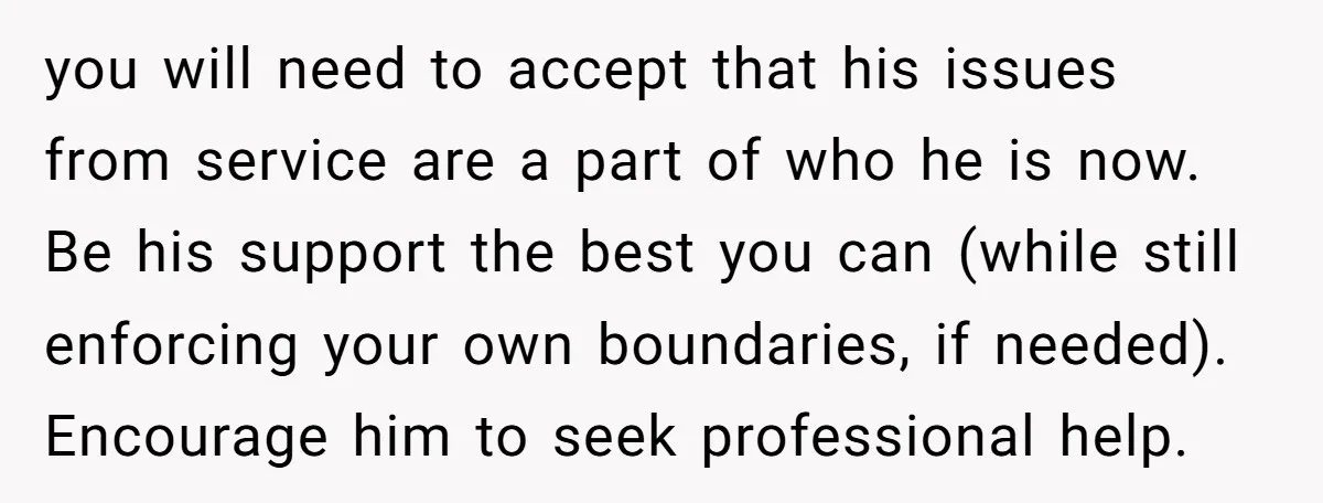 you will need to accept that his issues from service are a part of who he is now. Be his support the best you can (while still enforcing your own...