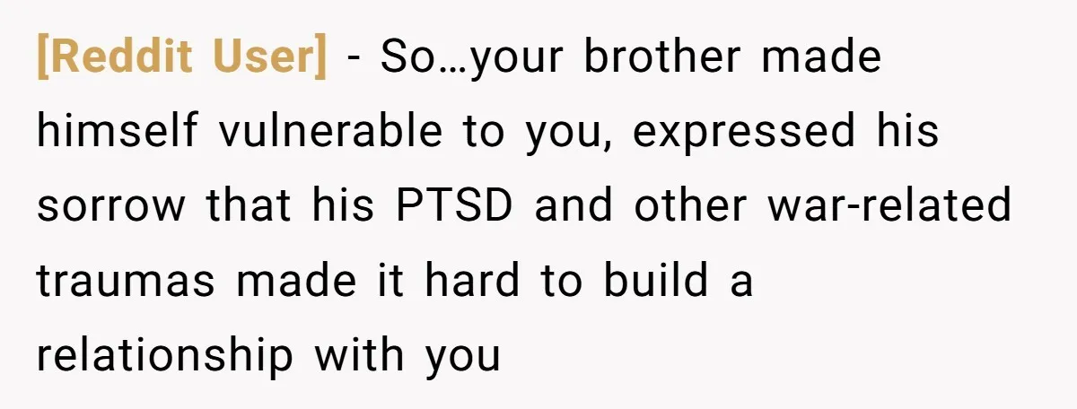 [Reddit User] − So…your brother made himself vulnerable to you, expressed his sorrow that his PTSD and other war-related traumas made it hard to build a relationship with you