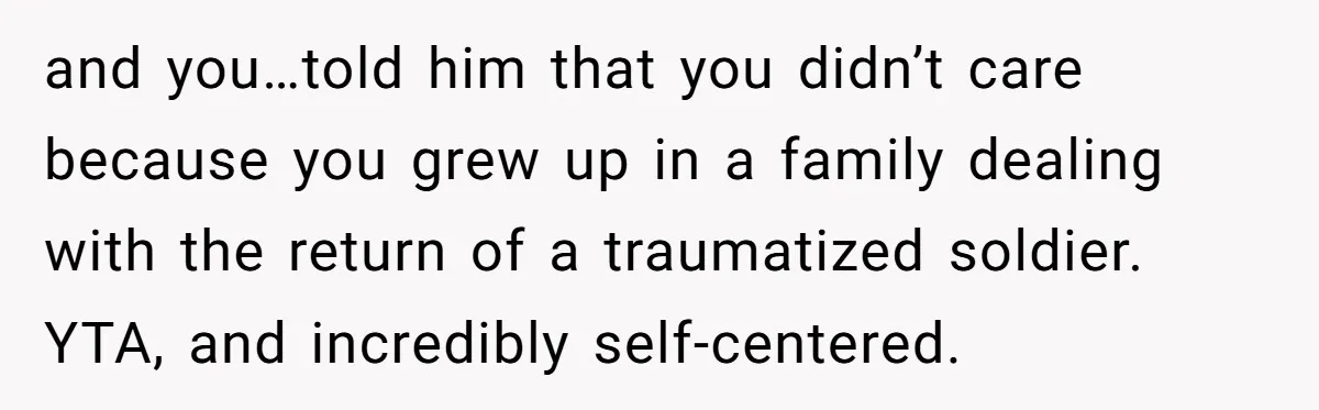 and you…told him that you didn’t care because you grew up in a family dealing with the return of a traumatized soldier. YTA, and incredibly self-centered.