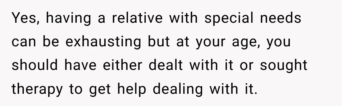 Yes, having a relative with special needs can be exhausting but at your age, you should have either dealt with it or sought therapy to get help dealing with it.