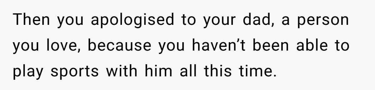 Then you apologised to your dad, a person you love, because you haven’t been able to play sports with him all this time.