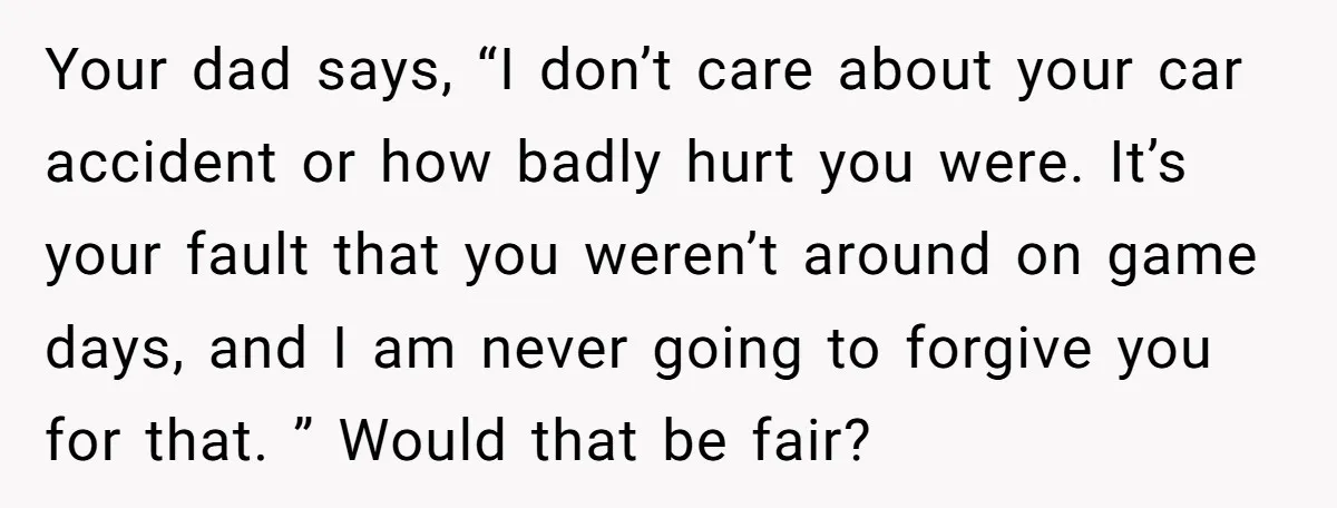 Your dad says, “I don’t care about your car accident or how badly hurt you were. It’s your fault that you weren’t around on game days, and I am never...