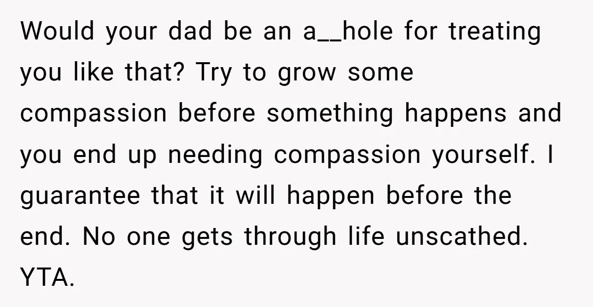 Would your dad be an a__hole for treating you like that? Try to grow some compassion before something happens and you end up needing compassion yourself. I guarantee that it...