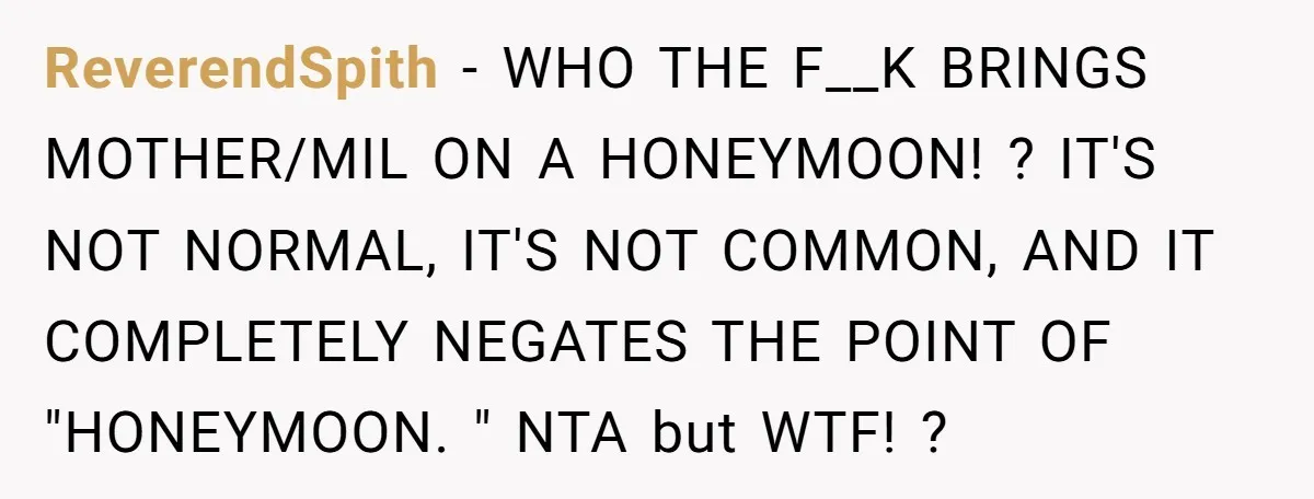 ReverendSpith − WHO THE F__K BRINGS MOTHER/MIL ON A HONEYMOON! ? IT'S NOT NORMAL, IT'S NOT COMMON, AND IT COMPLETELY NEGATES THE POINT OF "HONEYMOON. " NTA but WTF! ?