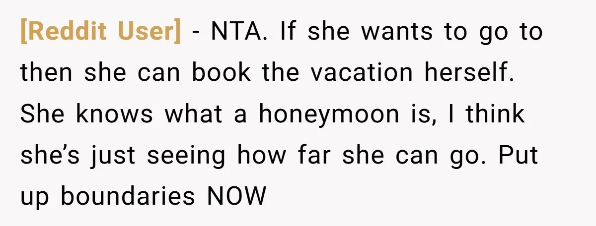 [Reddit User] − NTA. If she wants to go to then she can book the vacation herself. She knows what a honeymoon is, I think she’s just seeing how far...