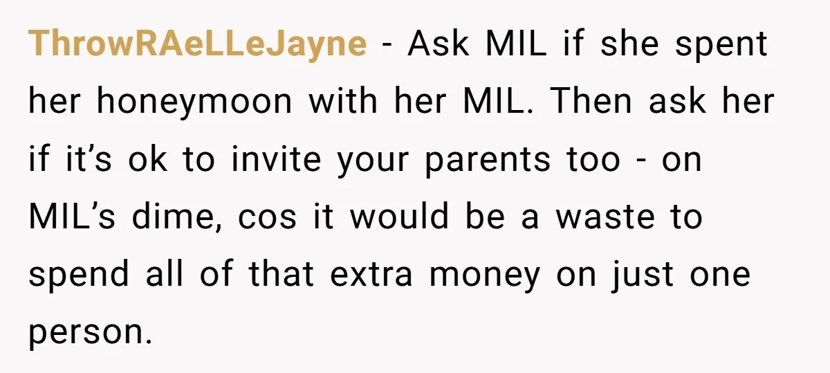 ThrowRAeLLeJayne − Ask MIL if she spent her honeymoon with her MIL. Then ask her if it’s ok to invite your parents too - on MIL’s dime, cos it would...