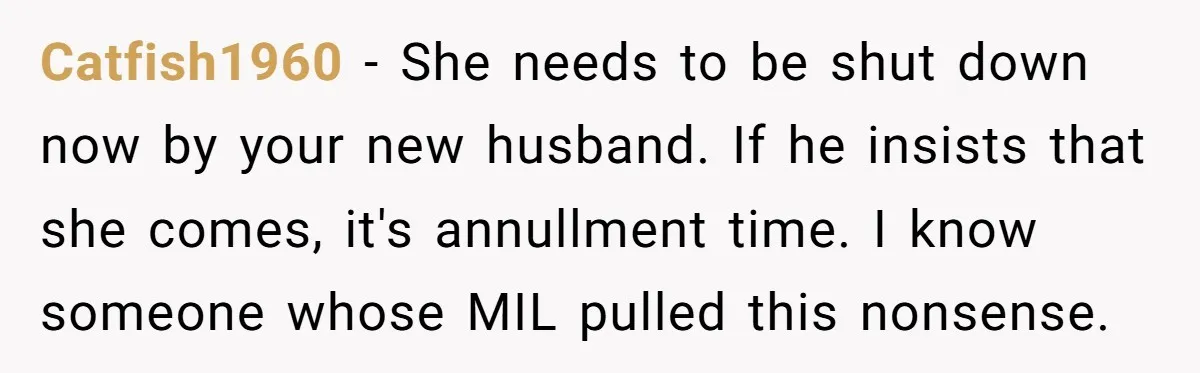 Catfish1960 − She needs to be shut down now by your new husband. If he insists that she comes, it's annullment time. I know someone whose MIL pulled this nonsense.