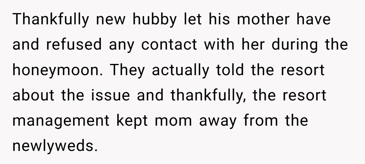 Thankfully new hubby let his mother have and refused any contact with her during the honeymoon. They actually told the resort about the issue and thankfully, the resort management kept...