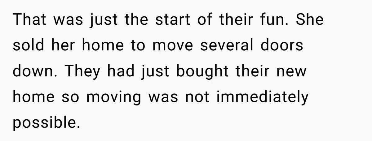 That was just the start of their fun. She sold her home to move several doors down. They had just bought their new home so moving was not immediately possible.