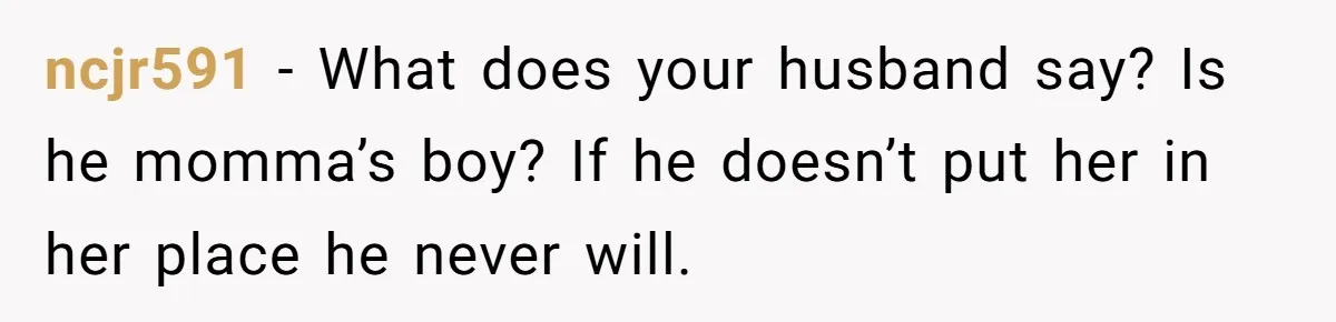 ncjr591 − What does your husband say? Is he momma’s boy? If he doesn’t put her in her place he never will.