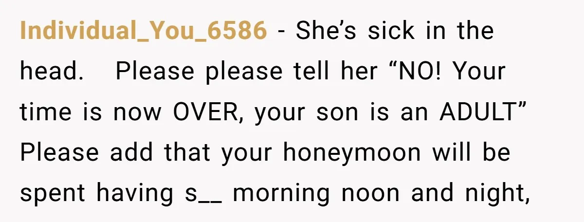 Individual_You_6586 − She’s sick in the head. Please please tell her “NO! Your time is now OVER, your son is an ADULT” Please add that your honeymoon will be spent...