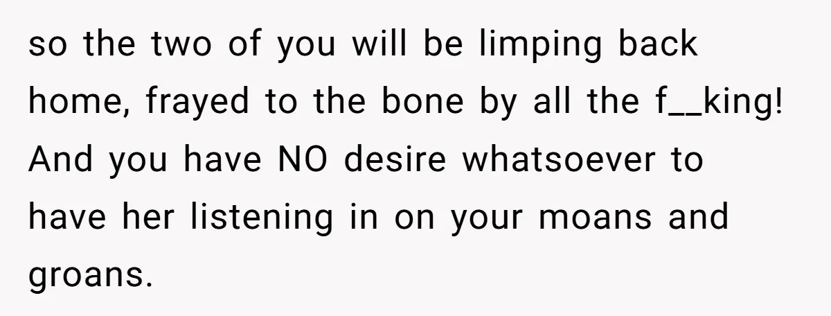 so the two of you will be limping back home, frayed to the bone by all the f__king! And you have NO desire whatsoever to have her listening in on...