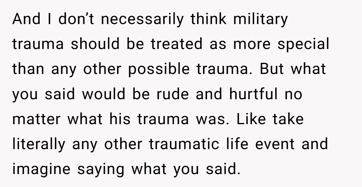 And I don’t necessarily think military trauma should be treated as more special than any other possible trauma. But what you said would be rude and hurtful no matter what...