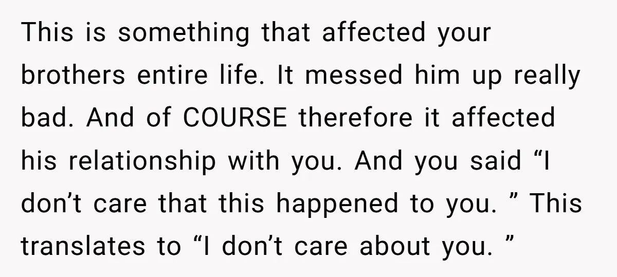 This is something that affected your brothers entire life. It messed him up really bad. And of COURSE therefore it affected his relationship with you. And you said “I don’t...