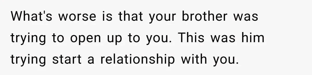 What's worse is that your brother was trying to open up to you. This was him trying start a relationship with you.