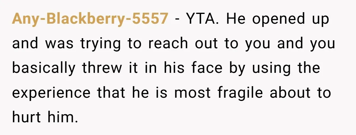 Any-Blackberry-5557 − YTA. He opened up and was trying to reach out to you and you basically threw it in his face by using the experience that he is most...