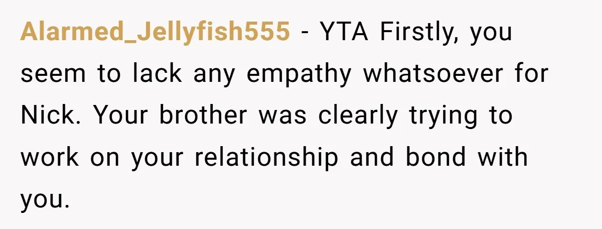 Alarmed_Jellyfish555 − YTA Firstly, you seem to lack any empathy whatsoever for Nick. Your brother was clearly trying to work on your relationship and bond with you.