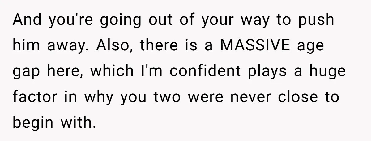 And you're going out of your way to push him away. Also, there is a MASSIVE age gap here, which I'm confident plays a huge factor in why you two...