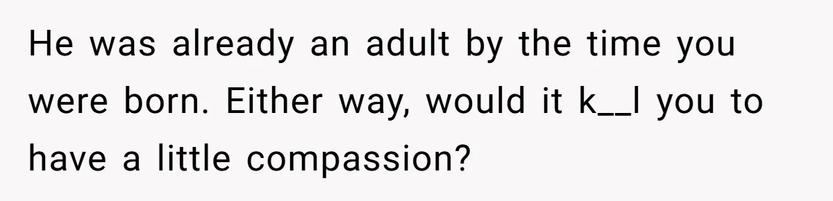 He was already an adult by the time you were born. Either way, would it k__l you to have a little compassion?