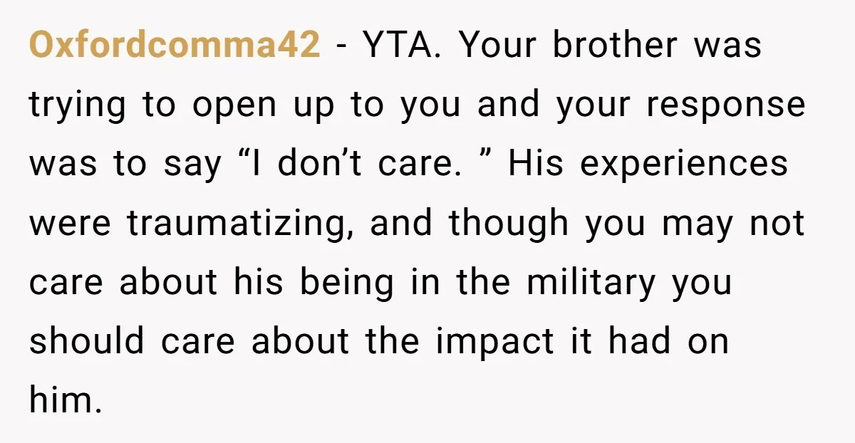 Oxfordcomma42 − YTA. Your brother was trying to open up to you and your response was to say “I don’t care. ” His experiences were traumatizing, and though you may...