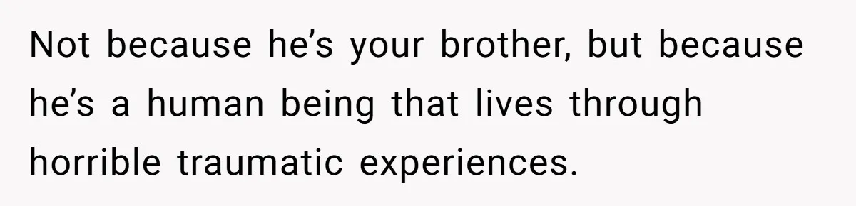 Not because he’s your brother, but because he’s a human being that lives through horrible traumatic experiences.