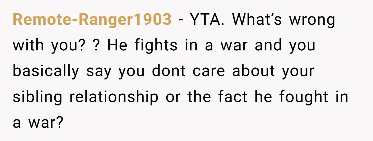 Remote-Ranger1903 − YTA. What’s wrong with you? ? He fights in a war and you basically say you dont care about your sibling relationship or the fact he fought in...
