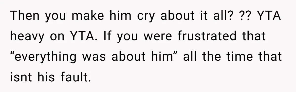 Then you make him cry about it all? ?? YTA heavy on YTA. If you were frustrated that “everything was about him” all the time that isnt his fault.
