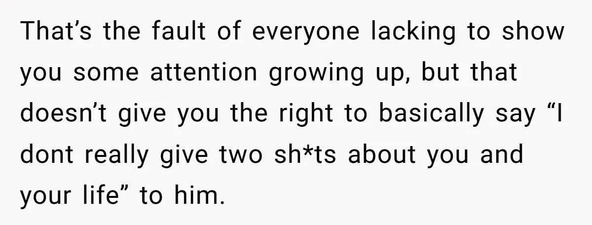 That’s the fault of everyone lacking to show you some attention growing up, but that doesn’t give you the right to basically say “I dont really give two sh*ts about...