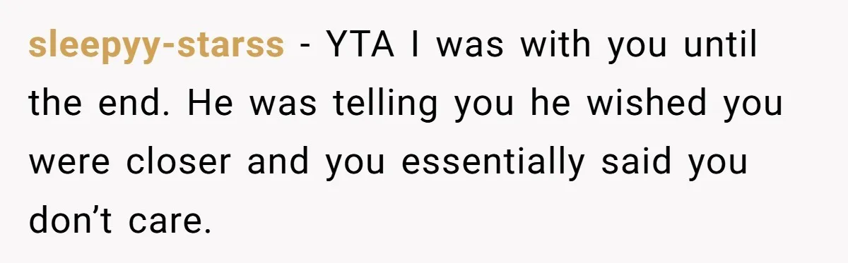 sleepyy-starss − YTA I was with you until the end. He was telling you he wished you were closer and you essentially said you don’t care.
